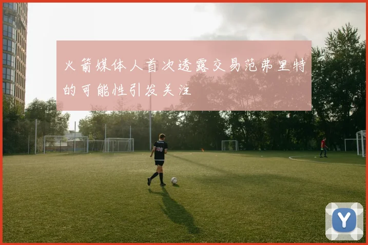 火箭媒体人首次透露交易范弗里特的可能性引发关注
