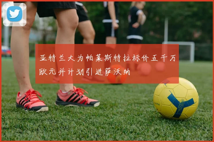 亚特兰大为帕莱斯特拉标价五千万欧元并计划引进萨沃纳
