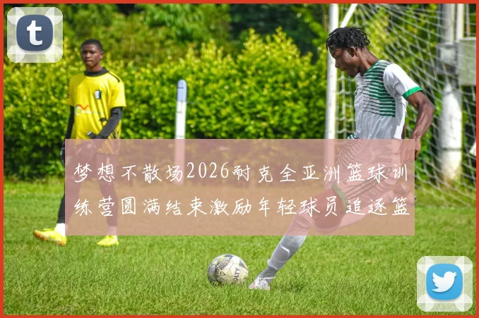 梦想不散场2026耐克全亚洲篮球训练营圆满结束激励年轻球员追逐篮球梦想