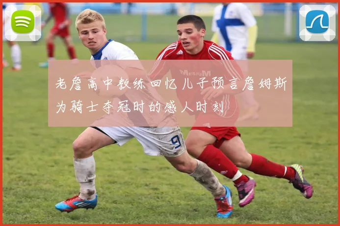 老詹高中教练回忆儿子预言詹姆斯为骑士夺冠时的感人时刻