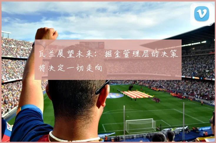 瓦兰展望未来：掘金管理层的决策将决定一切走向