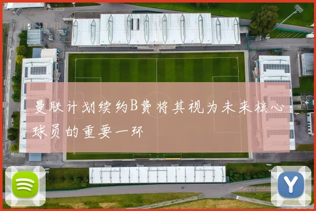 曼联计划续约B费将其视为未来核心球员的重要一环