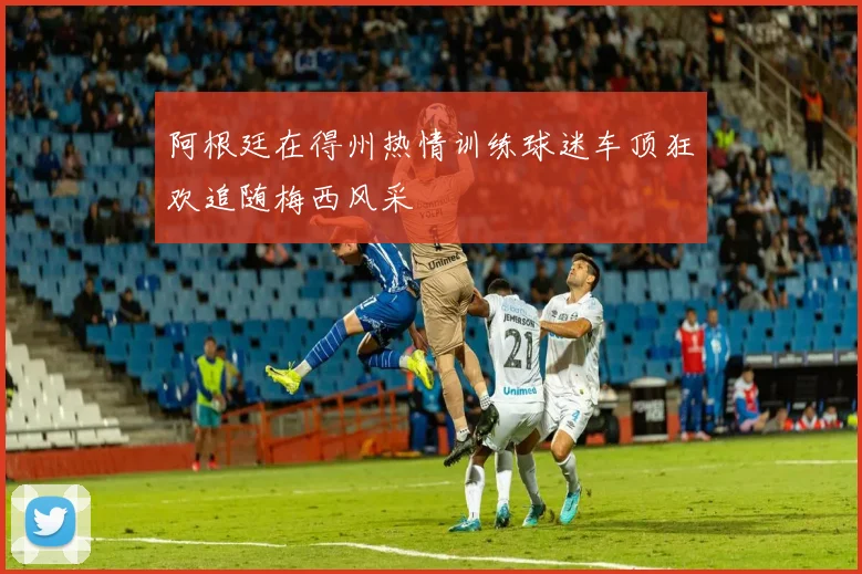 阿根廷在得州热情训练球迷车顶狂欢追随梅西风采