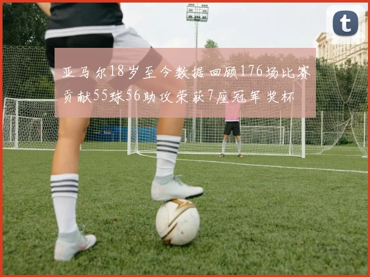 亚马尔18岁至今数据回顾176场比赛贡献55球56助攻荣获7座冠军奖杯