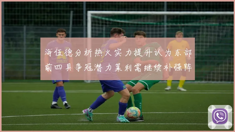 海伍德分析热火实力提升认为东部前四具争冠潜力莱利需继续补强阵容