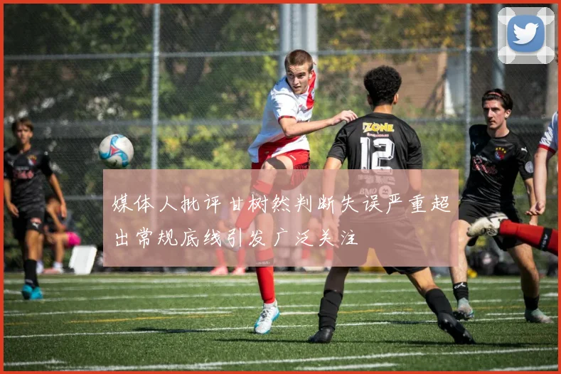 媒体人批评甘树然判断失误严重超出常规底线引发广泛关注