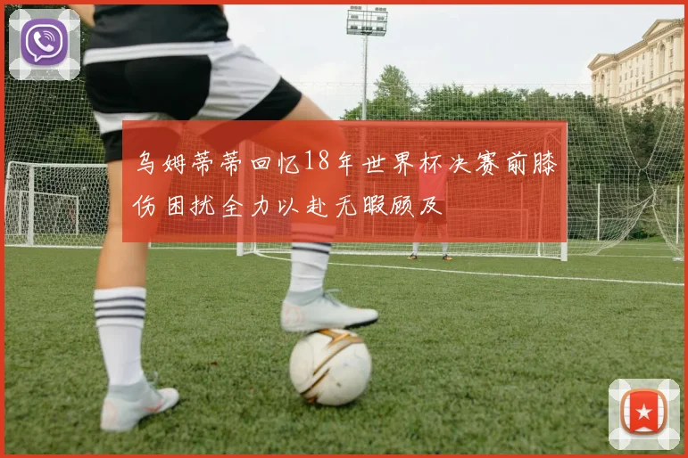 乌姆蒂蒂回忆18年世界杯决赛前膝伤困扰全力以赴无暇顾及