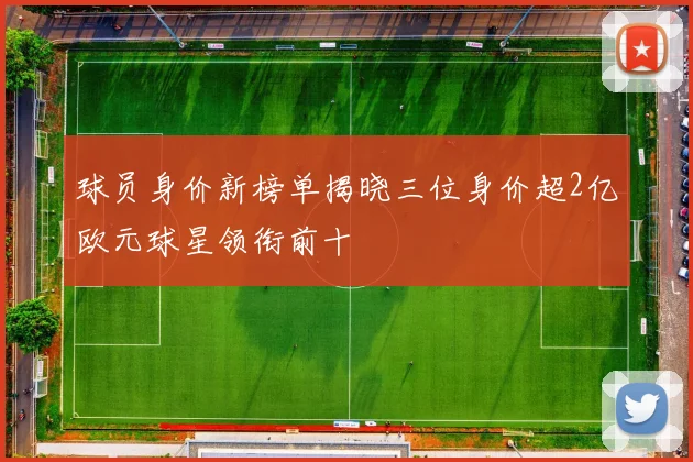 球员身价新榜单揭晓三位身价超2亿欧元球星领衔前十