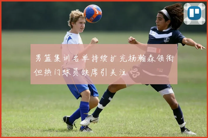 男篮集训名单持续扩充杨瀚森领衔但热门球员缺席引关注