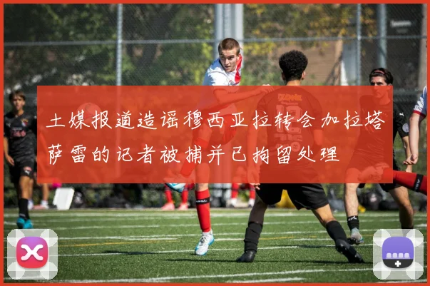 土媒报道造谣穆西亚拉转会加拉塔萨雷的记者被捕并已拘留处理