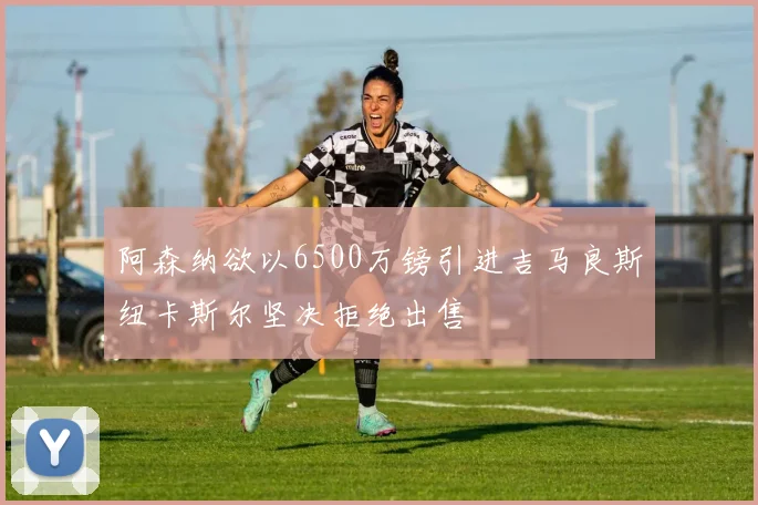 阿森纳欲以6500万镑引进吉马良斯纽卡斯尔坚决拒绝出售
