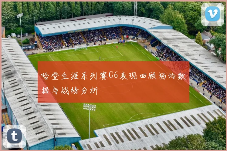 哈登生涯系列赛G6表现回顾场均数据与战绩分析