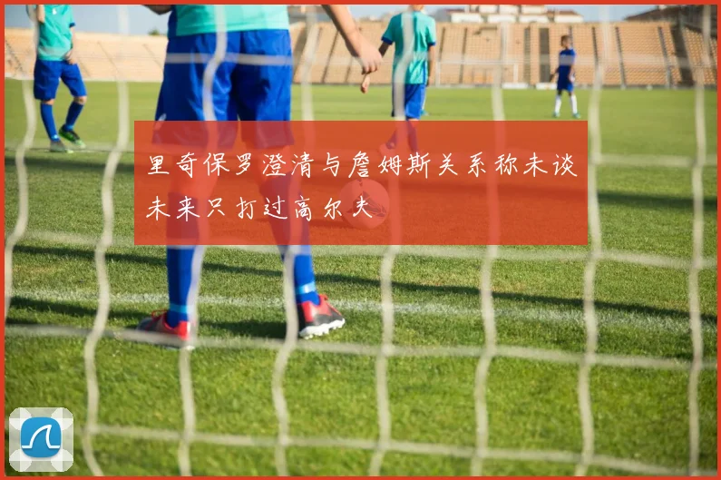 里奇保罗澄清与詹姆斯关系称未谈未来只打过高尔夫