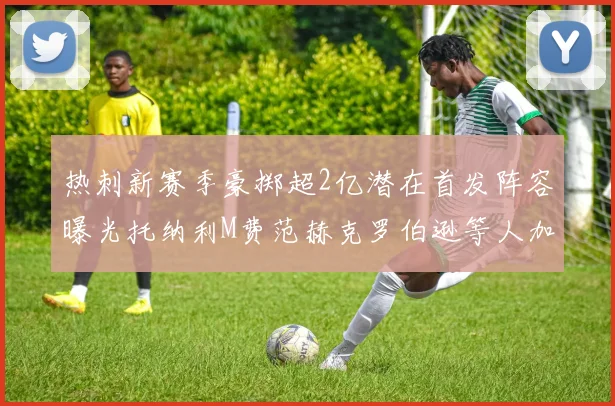 热刺新赛季豪掷超2亿潜在首发阵容曝光托纳利M费范赫克罗伯逊等人加盟
