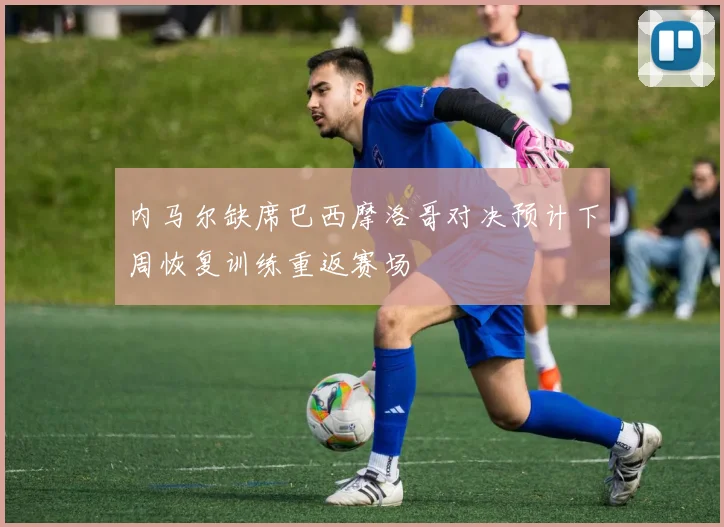 内马尔缺席巴西摩洛哥对决预计下周恢复训练重返赛场