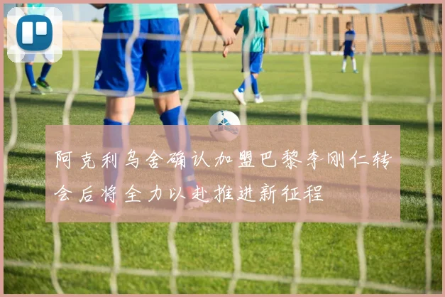 阿克利乌舍确认加盟巴黎李刚仁转会后将全力以赴推进新征程