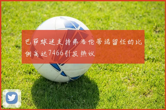 巴萨球迷支持弗洛伦蒂诺留任的比例高达7466引发热议