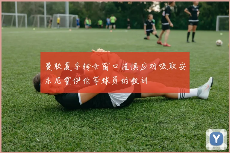 曼联夏季转会窗口谨慎应对吸取安东尼霍伊伦等球员的教训