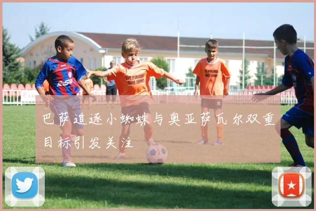 巴萨追逐小蜘蛛与奥亚萨瓦尔双重目标引发关注