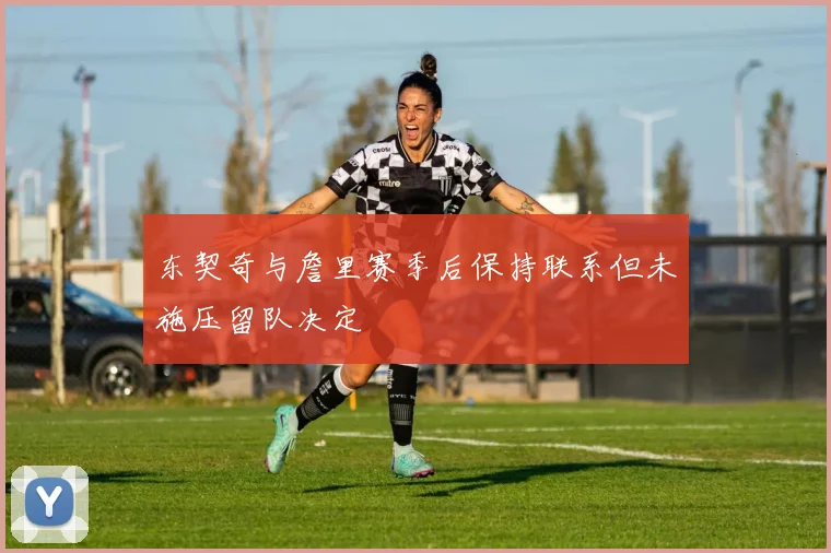东契奇与詹里赛季后保持联系但未施压留队决定