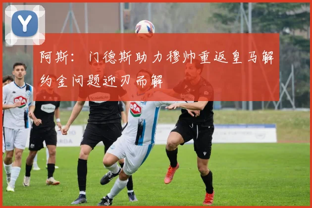 阿斯：门德斯助力穆帅重返皇马解约金问题迎刃而解