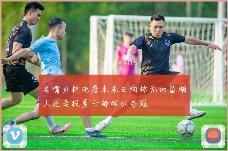 名嘴分析老詹未来去向称无论留湖人还是投勇士都难以夺冠