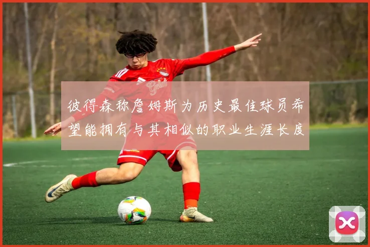 彼得森称詹姆斯为历史最佳球员希望能拥有与其相似的职业生涯长度