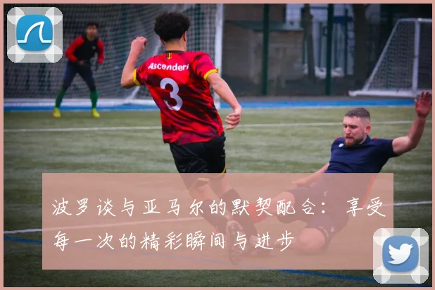 波罗谈与亚马尔的默契配合:享受每一次的精彩瞬间与进步