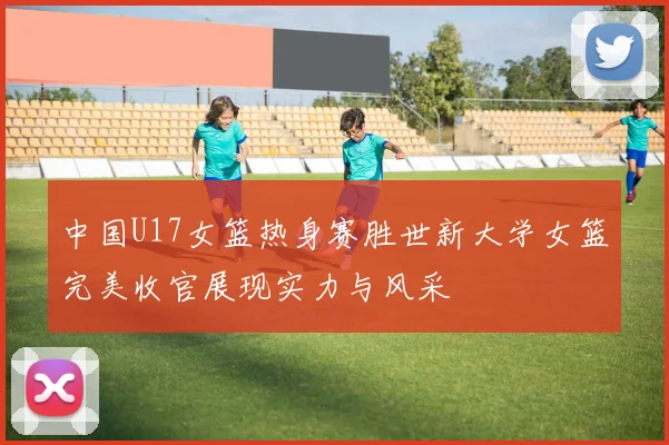 中国U17女篮热身赛胜世新大学女篮完美收官展现实力与风采