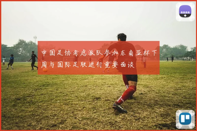 中国足协考虑派队参加东南亚杯下周与国际足联进行重要面谈