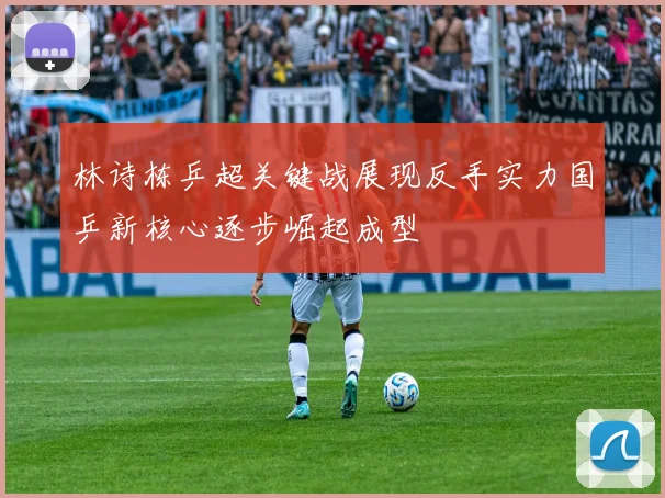 林诗栋乒超关键战展现反手实力国乒新核心逐步崛起成型