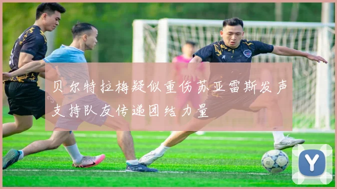 贝尔特拉梅疑似重伤苏亚雷斯发声支持队友传递团结力量